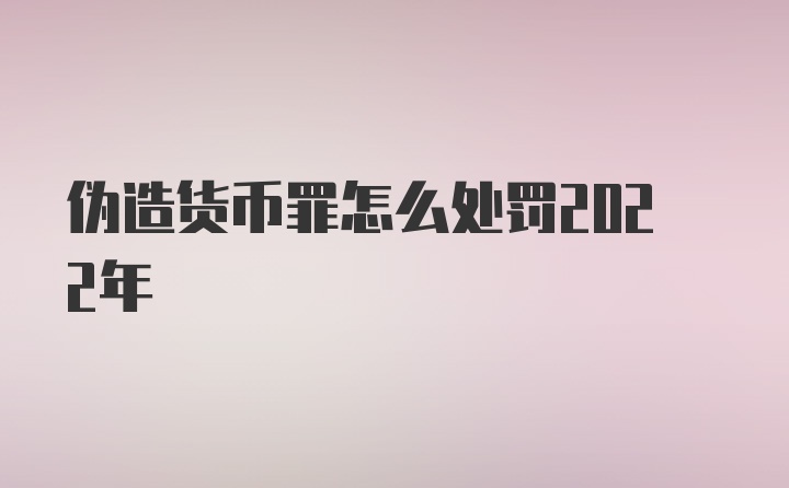 伪造货币罪怎么处罚2022年