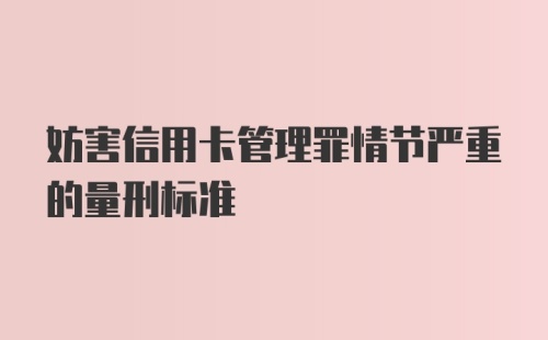 妨害信用卡管理罪情节严重的量刑标准