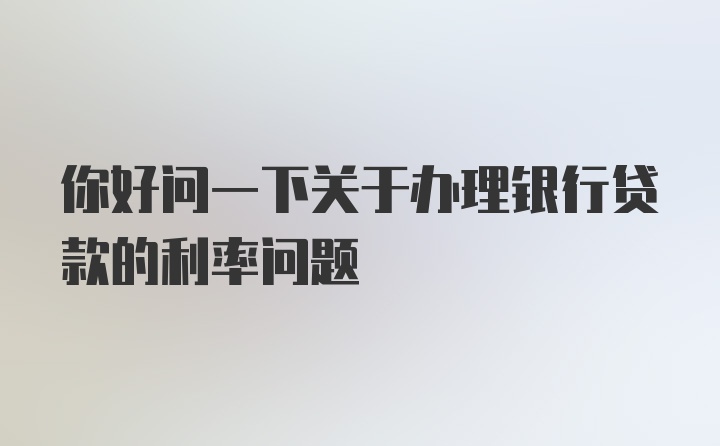 你好问一下关于办理银行贷款的利率问题