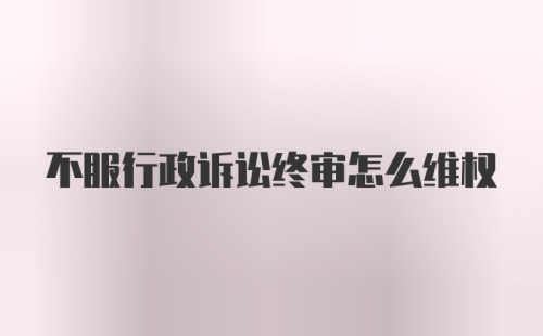 不服行政诉讼终审怎么维权