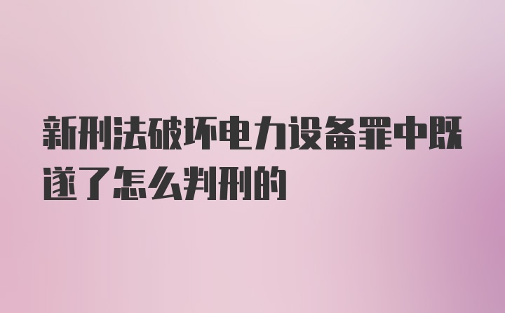 新刑法破坏电力设备罪中既遂了怎么判刑的