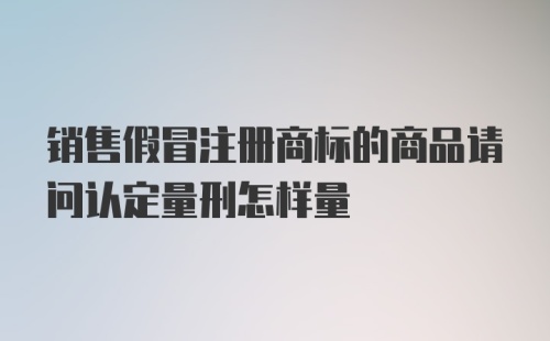 销售假冒注册商标的商品请问认定量刑怎样量