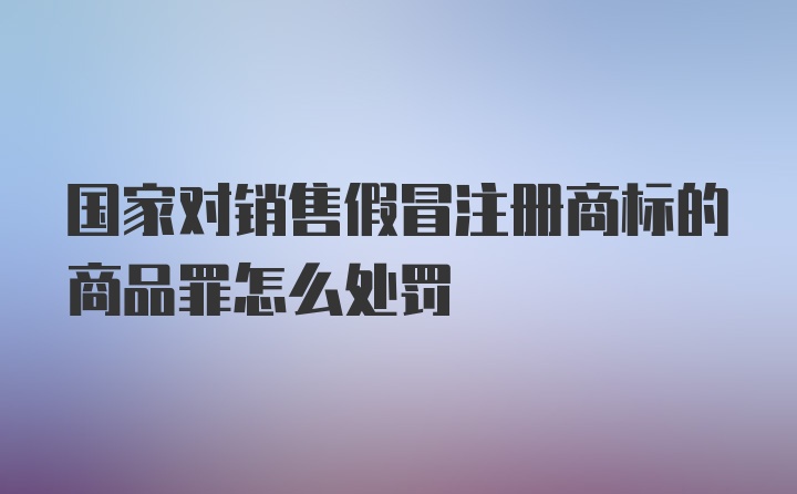 国家对销售假冒注册商标的商品罪怎么处罚