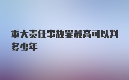 重大责任事故罪最高可以判多少年