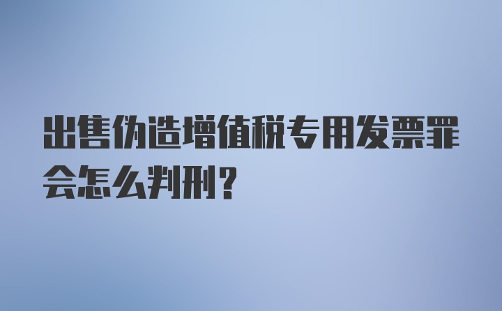 出售伪造增值税专用发票罪会怎么判刑？