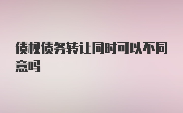 债权债务转让同时可以不同意吗