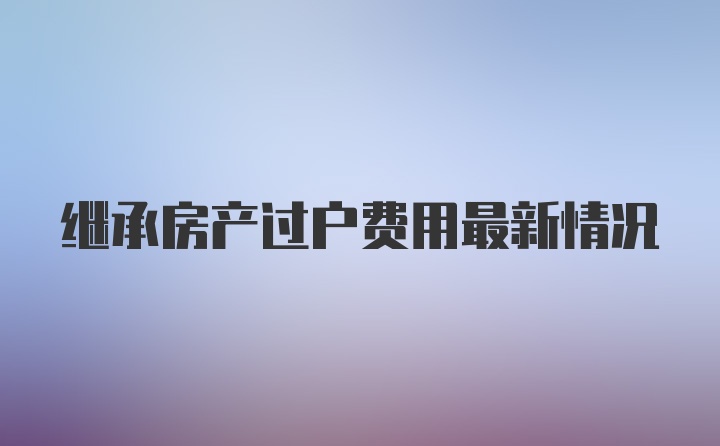 继承房产过户费用最新情况