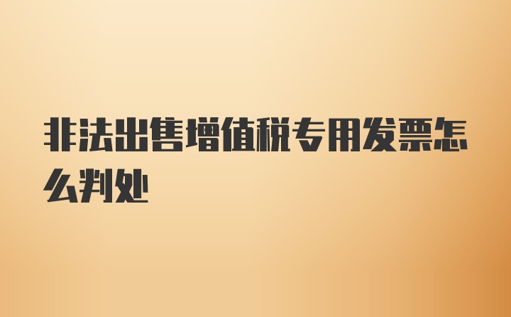 非法出售增值税专用发票怎么判处