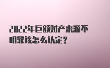 2022年巨额财产来源不明罪该怎么认定？