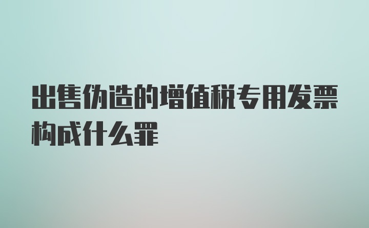 出售伪造的增值税专用发票构成什么罪