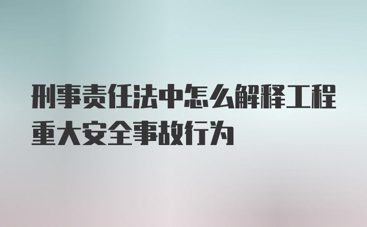 刑事责任法中怎么解释工程重大安全事故行为