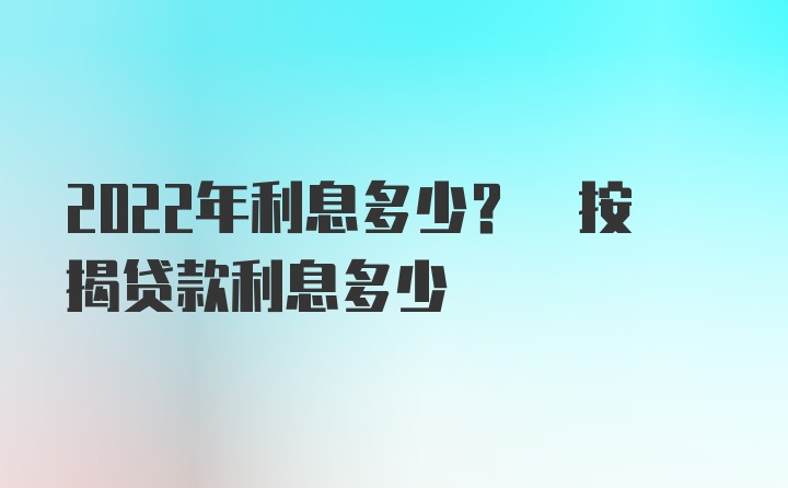 2022年利息多少? 按揭贷款利息多少