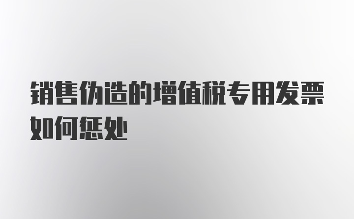 销售伪造的增值税专用发票如何惩处