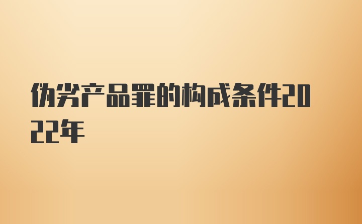 伪劣产品罪的构成条件2022年