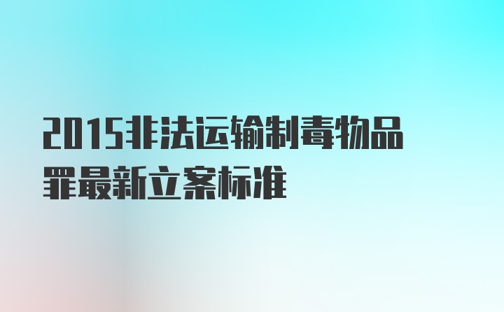 2015非法运输制毒物品罪最新立案标准