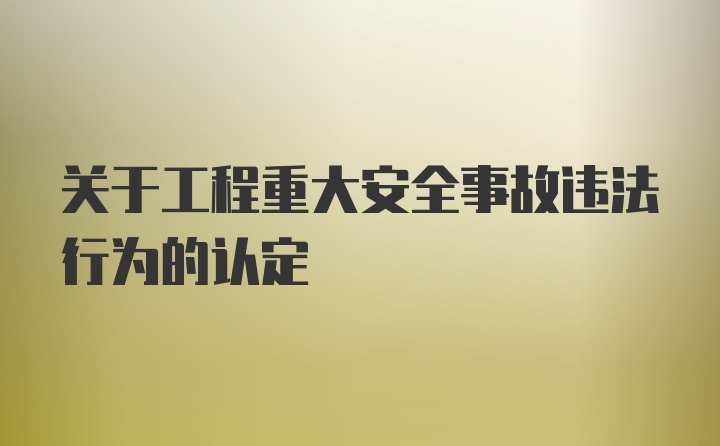 关于工程重大安全事故违法行为的认定