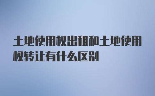 土地使用权出租和土地使用权转让有什么区别