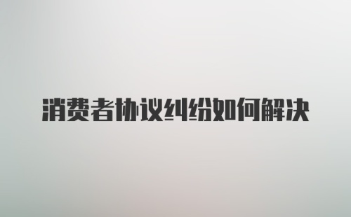 消费者协议纠纷如何解决