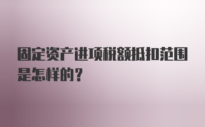 固定资产进项税额抵扣范围是怎样的？