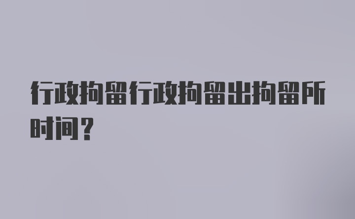 行政拘留行政拘留出拘留所时间？