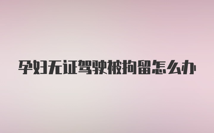 孕妇无证驾驶被拘留怎么办