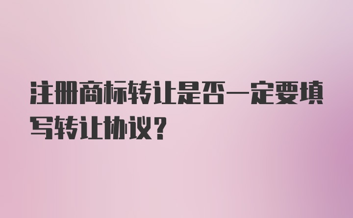 注册商标转让是否一定要填写转让协议？