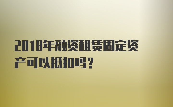 2018年融资租赁固定资产可以抵扣吗？