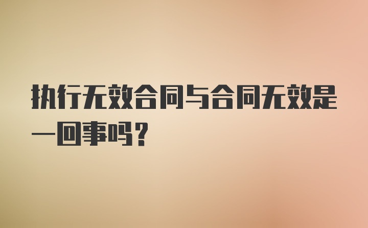 执行无效合同与合同无效是一回事吗?