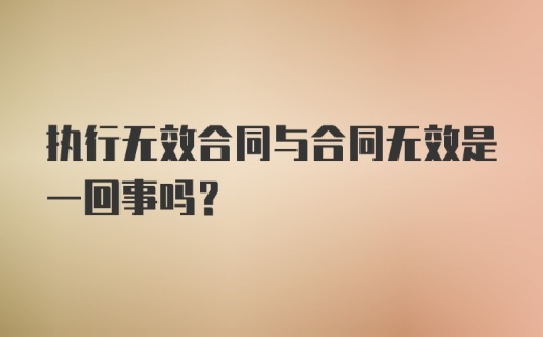 执行无效合同与合同无效是一回事吗?