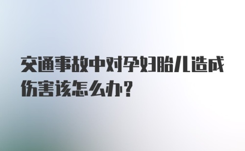 交通事故中对孕妇胎儿造成伤害该怎么办？