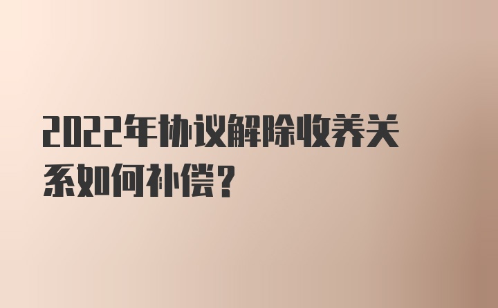 2022年协议解除收养关系如何补偿？