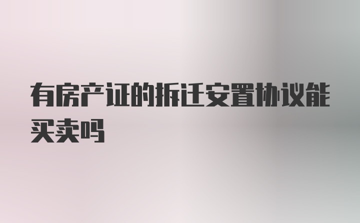 有房产证的拆迁安置协议能买卖吗