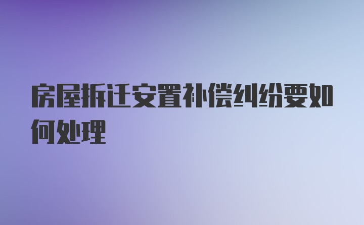 房屋拆迁安置补偿纠纷要如何处理