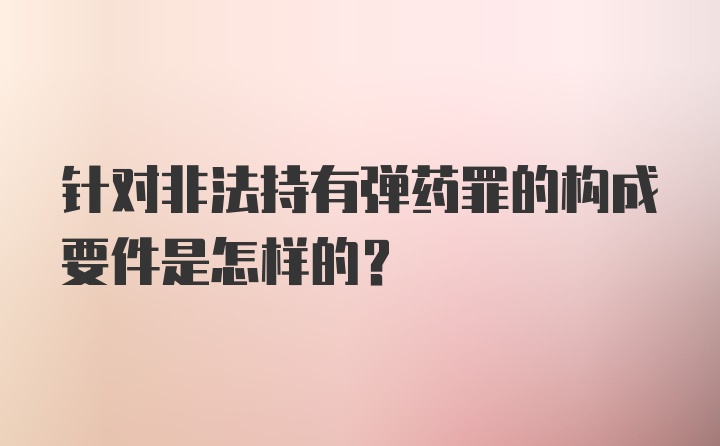 针对非法持有弹药罪的构成要件是怎样的?