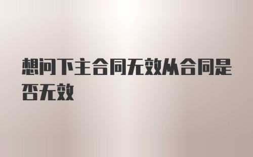 想问下主合同无效从合同是否无效