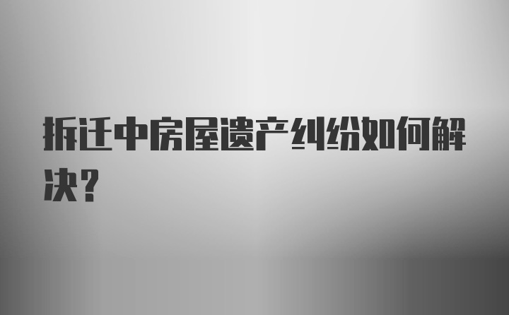 拆迁中房屋遗产纠纷如何解决？