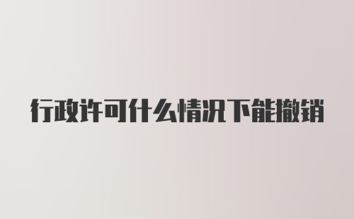 行政许可什么情况下能撤销