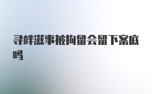 寻衅滋事被拘留会留下案底吗