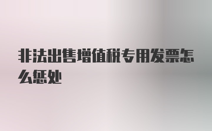 非法出售增值税专用发票怎么惩处