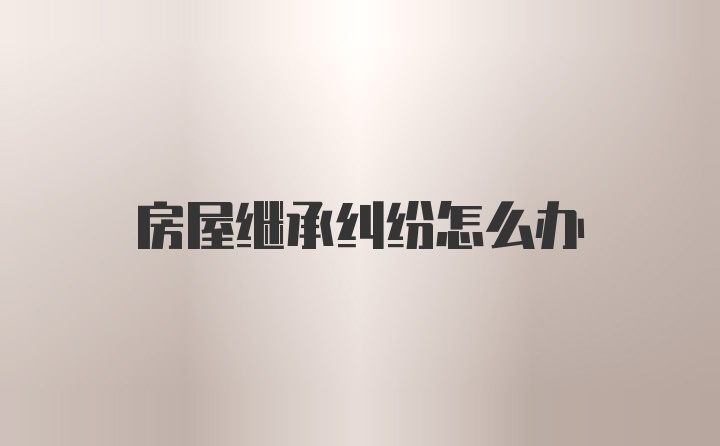 房屋继承纠纷怎么办