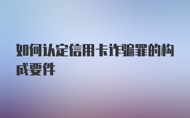 如何认定信用卡诈骗罪的构成要件