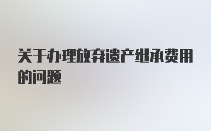 关于办理放弃遗产继承费用的问题