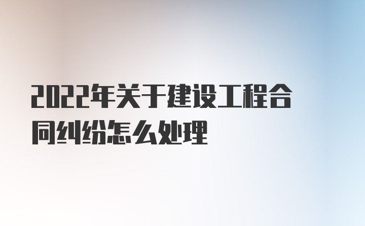 2022年关于建设工程合同纠纷怎么处理