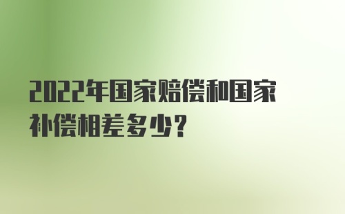 2022年国家赔偿和国家补偿相差多少？