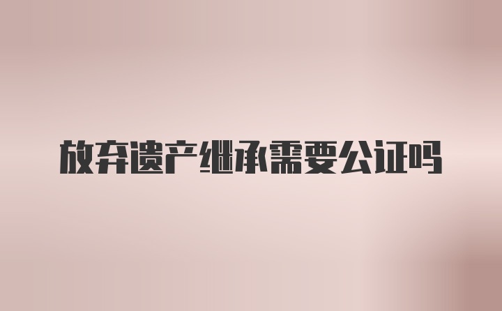 放弃遗产继承需要公证吗