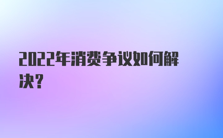 2022年消费争议如何解决？