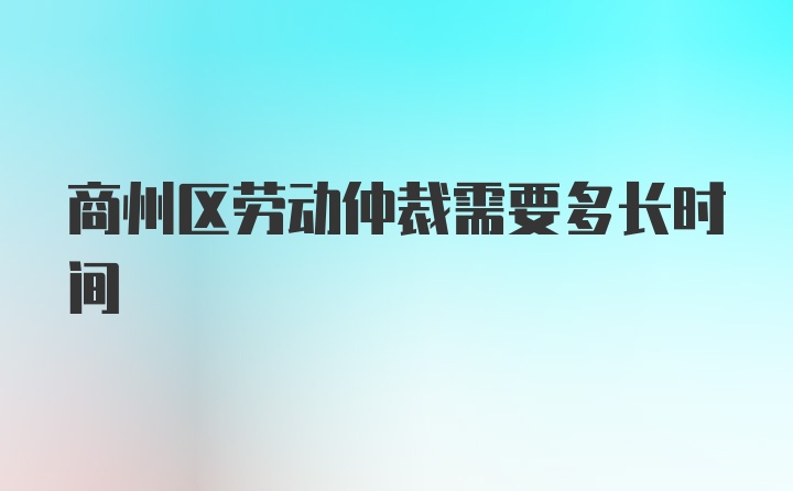 商州区劳动仲裁需要多长时间