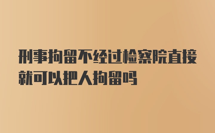 刑事拘留不经过检察院直接就可以把人拘留吗