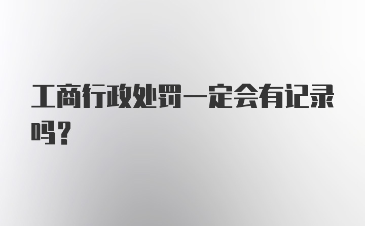 工商行政处罚一定会有记录吗？