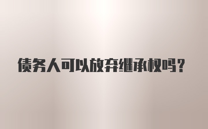 债务人可以放弃继承权吗？